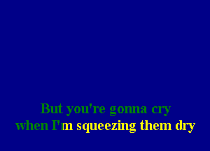 But you're gonna cry
when I'm squeezing them dry