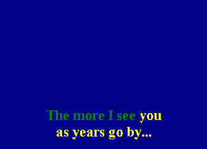 The more I see you
as years go by...