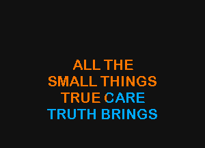 ALL TH E

SMALL THINGS
TRUE CARE
TRUTH BRINGS