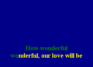 How wonderful
wonderful, our love will be