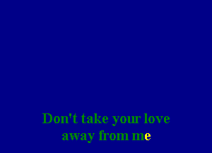 Don't take your love
away from me