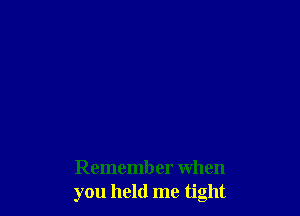 Remember when
you held me tight