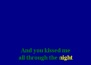 And you kissed me
all through the night