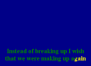 Instead of breaking up I Wish
that we were making up again