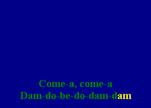 Come-a, come-a
Dam-do-be-do-dam-dam