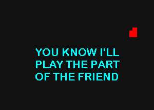 YOU KNOW I'LL

PLAY THE PART
OF THE FRIEND