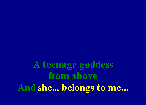 A teenage goddess
from above
And she.., belongs to me...