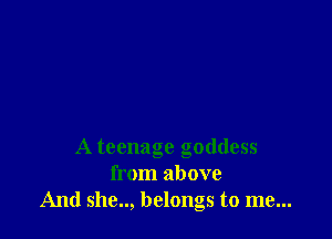 A teenage goddess
from above
And she.., belongs to me...