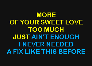MORE
OF YOUR SWEET LOVE
TOO MUCH
JUST AIN'T ENOUGH
I NEVER NEEDED
A FIX LIKETHIS BEFORE