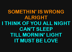 SOMETHIN' IS WRONG
ALRIGHT
I THINK OF YOU ALL NIGHT
CAN'T SLEEP
TILL MORNIN' LIGHT
IT MUST BE LOVE