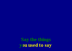Say the things
you used to say