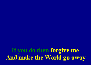If you do then forgive me
And make the World go away