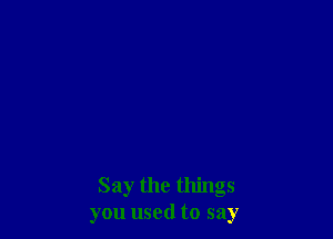Say the things
you used to say