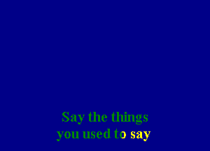 Say the things
you used to say