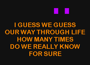 I GUESS WE GUESS
OURWAY THROUGH LIFE
HOW MANY TIMES
DO WE REALLY KNOW
FOR SURE