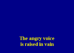 The angry voice
is raised in vain