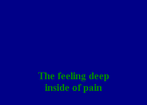 The feeling deep
inside of pain