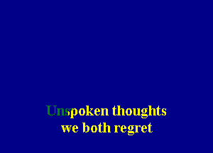 Unspoken thoughts
we both regret