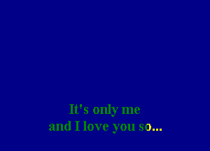 It's only me
and I love you so...