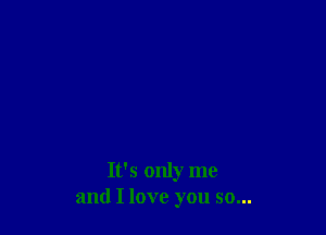 It's only me
and I love you so...