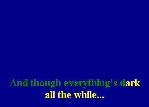 And though everything's dark
all the while...