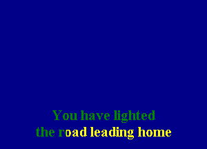 You have lighted
the road leading home