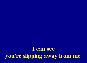 I can see
you're slipping away from me