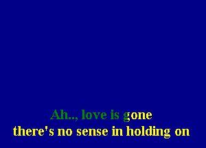 Ah.., love is gone
there's no sense in holdino on
23