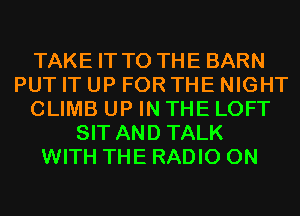 TAKE IT TO THE BARN
PUT IT UP FOR THE NIGHT
CLIMB UP IN THE LOFT
SIT AND TALK
WITH THE RADIO 0N