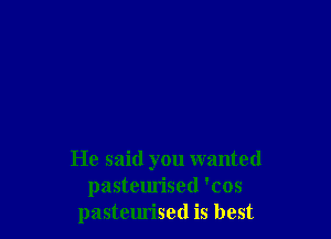 He said you wanted
pasteurised 'cos
pasteurised is best