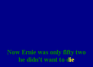 N ow Ernie was only fifty two
he didn't want to die