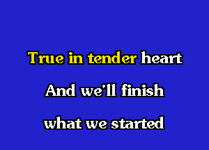 True in tender heart

And we'll finish

what we started I