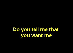 Do you tell me that
you want me