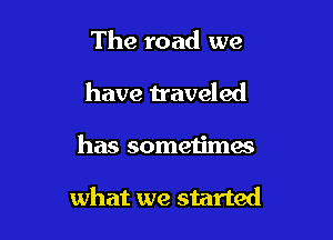 The road we
have traveled

has sometimes

what we started