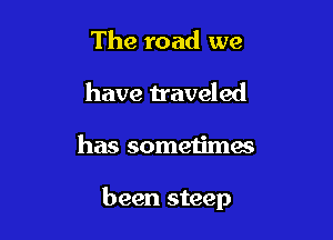 The road we
have traveled

has sometimes

been steep