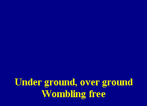 Under ground, over ground
Wombling free