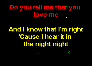 Do you tell me that you
love me

And I know that I'm right

'Cause I hear it in
the night night

C