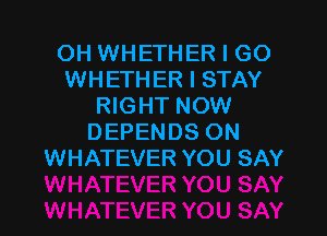 OH WHETHER I GO
WHETH ER I STAY
RIGHT NOW

DEPENDS ON
WHATEVER YOU SAY