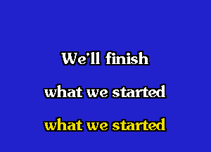 We'll finish

what we started

what we started
