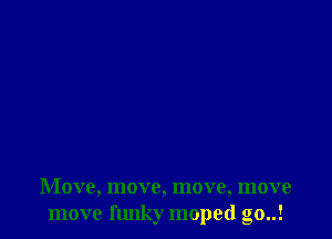 Move, move, move, move
move flmky moped go..!