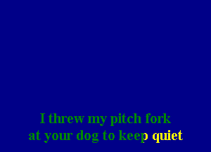 I threw my pitch fork
at your dog to keep quiet