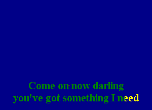 Come on now darling
you've got something I need