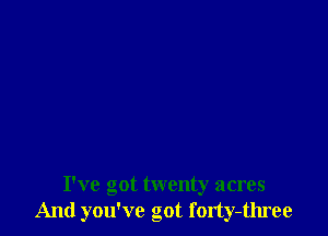 I've got twenty acres
And you've got forty-three