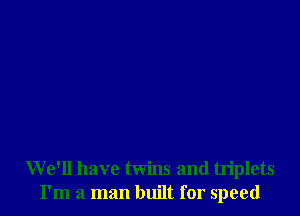 W e'll have twins and triplets
I'm a man built for speed
