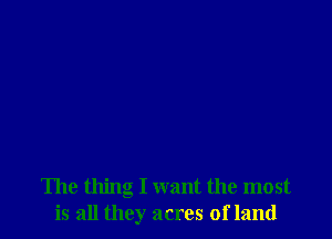 The thing I want the most
is all they acres of land