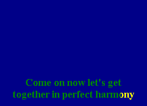 Come on now let's get
together in perfect harmony
