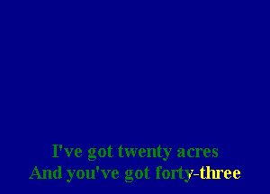 I've got twenty acres
And you've got forty-three