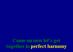 Come on now let's get
together in perfect harmony