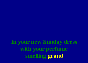 In your new Sunday dress
with your perfume
smelling grand