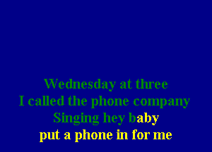Wednesday at three
I called the phone company
Singing hey baby
put a phone in for me